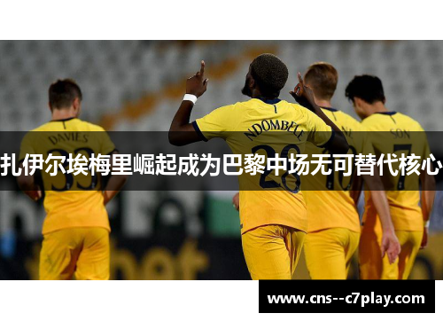 扎伊尔埃梅里崛起成为巴黎中场无可替代核心 扎伊尔埃梅里崛起成为巴黎中场无可替代核心