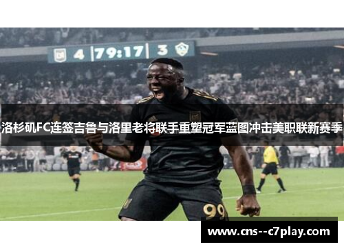 洛杉矶FC连签吉鲁与洛里老将联手重塑冠军蓝图冲击美职联新赛季