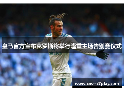 皇马官方宣布克罗斯将举行隆重主场告别赛仪式