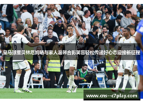 皇马球星贝林厄姆晒与家人温馨合影笑容轻松传递好心态迎接新征程